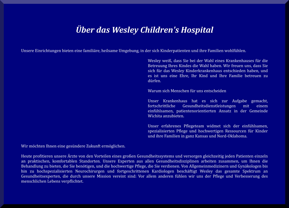 Über das Wesley Children's Hospital    Unsere Einrichtungen bieten eine familiäre, heilsame Umgebung, in der sich Kinderpatienten und ihre Familien wohlfühlen.  Wesley weiß, dass Sie bei der Wahl eines Krankenhauses für die Betreuung Ihres Kindes die Wahl haben. Wir freuen uns, dass Sie sich für das Wesley Kinderkrankenhaus entschieden haben, und es ist uns eine Ehre, Ihr Kind und Ihre Familie betreuen zu dürfen.  Warum sich Menschen für uns entscheiden  Unser Krankenhaus hat es sich zur Aufgabe gemacht, fortschrittliche Gesundheitsdienstleistungen mit einem einfühlsamen, patientenorientierten Ansatz in der Gemeinde Wichita anzubieten.  Unser erfahrenes Pflegeteam widmet sich der einfühlsamen, spezialisierten Pflege und hochwertigen Ressourcen für Kinder und ihre Familien in ganz Kansas und Nord-Oklahoma.  Wir möchten Ihnen eine gesündere Zukunft ermöglichen.  Heute profitieren unsere Ärzte von den Vorteilen eines großen Gesundheitssystems und versorgen gleichzeitig jeden Patienten einzeln an praktischen, komfortablen Standorten. Unsere Experten aus allen Gesundheitsdisziplinen arbeiten zusammen, um Ihnen die Behandlung zu bieten, die Sie benötigen, und die hochwertige Pflege, die Sie verdienen. Von Allgemeinmedizinern und Gynäkologen bis hin zu hochspezialisierten Neurochirurgen und fortgeschrittenen Kardiologen beschäftigt Wesley das gesamte Spektrum an Gesundheitsexperten, die durch unsere Mission vereint sind: Vor allem anderen fühlen wir uns der Pflege und Verbesserung des menschlichen Lebens verpflichtet.