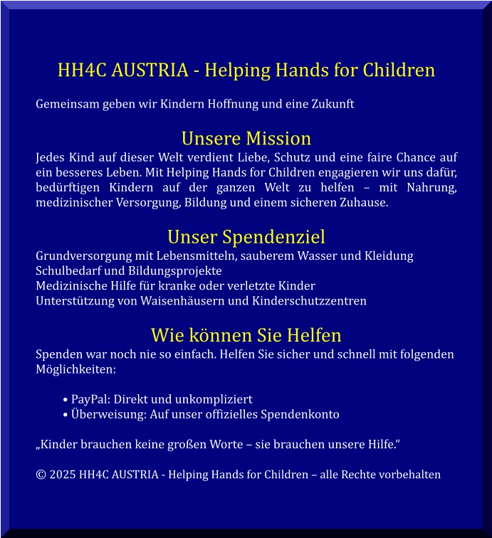 HH4C AUSTRIA - Helping Hands for Children  Gemeinsam geben wir Kindern Hoffnung und eine Zukunft  Unsere Mission Jedes Kind auf dieser Welt verdient Liebe, Schutz und eine faire Chance auf ein besseres Leben. Mit Helping Hands for Children engagieren wir uns dafür, bedürftigen Kindern auf der ganzen Welt zu helfen – mit Nahrung, medizinischer Versorgung, Bildung und einem sicheren Zuhause.  Unser Spendenziel Grundversorgung mit Lebensmitteln, sauberem Wasser und Kleidung Schulbedarf und Bildungsprojekte Medizinische Hilfe für kranke oder verletzte Kinder Unterstützung von Waisenhäusern und Kinderschutzzentren  Wie können Sie Helfen Spenden war noch nie so einfach. Helfen Sie sicher und schnell mit folgenden Möglichkeiten:  • PayPal: Direkt und unkompliziert • Überweisung: Auf unser offizielles Spendenkonto  „Kinder brauchen keine großen Worte – sie brauchen unsere Hilfe.“  © 2025 HH4C AUSTRIA - Helping Hands for Children – alle Rechte vorbehalten